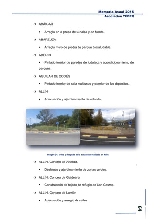 Memoria Anual 2015
Asociación TEDER
 ABÁIGAR
 Arreglo en la presa de la balsa y en fuente.
 ABÁRZUZA
 Arreglo muro de piedra de parque biosaludable.
 ABERIN
 Pintado interior de paredes de ludoteca y acondicionamiento de
parques.
 AGUILAR DE CODÉS
 Pintado interior de sala multiusos y exterior de los depósitos.
 ALLÍN
 Adecuación y ajardinamiento de rotonda.
Imagen 24. Antes y después de la actuación realizada en Allín.
 ALLÍN. Concejo de Arbeiza.
 Desbroce y ajardinamiento de zonas verdes.
 ALLÍN. Concejo de Galdeano
 Construcción de tejado de refugio de San Cosme.
 ALLÍN. Concejo de Larrión
 Adecuación y arreglo de calles.
 