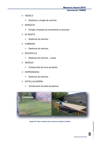Memoria Anual 2015
Asociación TEDER
 AZUELO
 Desbroce y arreglo de caminos.
 BARGOTA
 Arreglo y limpieza de cerramiento en piscinas.
 EL BUSTO
 Desbroce de caminos.
 CABREDO
 Desbroce de caminos.
 DICASTILLO
 Desbroce de caminos. y poda.
 DESOJO
 Construcción de muro de piedra.
 ESPRONCEDA
 Desbroce de caminos.
 ESTELLA/LIZARRA
 Construcción de pista de petanca.
Imagen 29. Antes y después de la actuación realizada en Estella.
 