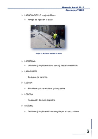 Memoria Anual 2015
Asociación TEDER
 LAPOBLACIÓN. Concejo de Meano
 Arreglo de rigola en la plaza.
Imagen 33. Actuación realizada en Meano.
 LARRAONA
 Desbroce y limpieza de zona balsa y pasos canadienses.
 LAZAGURRÍA
 Desbroce de caminos.
 LEZAUN
 Pintado de porche escuelas y marquesina.
 LODOSA
 Realización de muro de piedra.
 MAÑERU
 Desbroce y limpieza del cauce regata por el casco urbano.
 