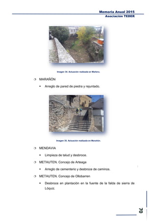 Memoria Anual 2015
Asociación TEDER
Imagen 34. Actuación realizada en Mañeru.
 MARAÑÓN
 Arreglo de pared de piedra y rejuntado.
Imagen 35. Actuación realizada en Marañón.
 MENDAVIA
 Limpieza de talud y desbroce.
 METAUTEN. Concejo de Arteaga
 Arreglo de cementerio y desbroce de caminos.
 METAUTEN. Concejo de Ollobarren
 Desbroce en plantación en la fuente de la falda de sierra de
Lóquiz.
 