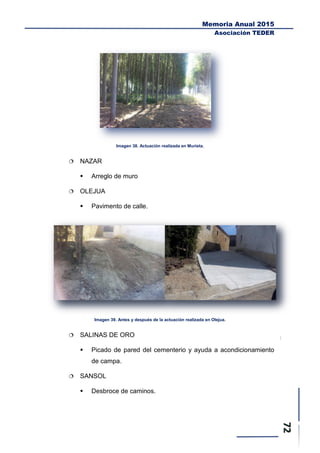 Memoria Anual 2015
Asociación TEDER
Imagen 38. Actuación realizada en Murieta.
 NAZAR
 Arreglo de muro
 OLEJUA
 Pavimento de calle.
Imagen 39. Antes y después de la actuación realizada en Olejua.
 SALINAS DE ORO
 Picado de pared del cementerio y ayuda a acondicionamiento
de campa.
 SANSOL
 Desbroce de caminos.
 