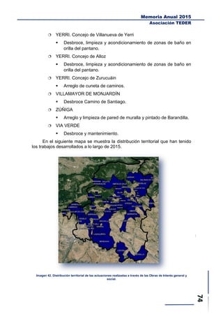 Memoria Anual 2015
Asociación TEDER
 YERRI. Concejo de Villanueva de Yerri
 Desbroce, limpieza y acondicionamiento de zonas de baño en
orilla del pantano.
 YERRI. Concejo de Alloz
 Desbroce, limpieza y acondicionamiento de zonas de baño en
orilla del pantano.
 YERRI. Concejo de Zurucuáin
 Arreglo de cuneta de caminos.
 VILLAMAYOR DE MONJARDÍN
 Desbroce Camino de Santiago.
 ZÚÑIGA
 Arreglo y limpieza de pared de muralla y pintado de Barandilla.
 VIA VERDE
 Desbroce y mantenimiento.
En el siguiente mapa se muestra la distribución territorial que han tenido
los trabajos desarrollados a lo largo de 2015.
Imagen 42. Distribución territorial de las actuaciones realizadas a través de las Obras de Interés general y
social.
 