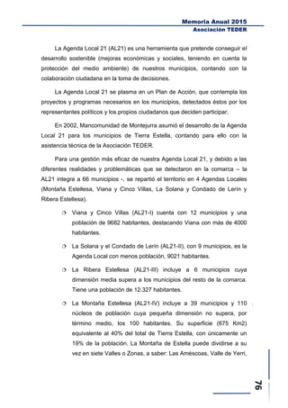 Memoria Anual 2015
Asociación TEDER
La Agenda Local 21 (AL21) es una herramienta que pretende conseguir el
desarrollo sostenible (mejoras económicas y sociales, teniendo en cuenta la
protección del medio ambiente) de nuestros municipios, contando con la
colaboración ciudadana en la toma de decisiones.
La Agenda Local 21 se plasma en un Plan de Acción, que contempla los
proyectos y programas necesarios en los municipios, detectados éstos por los
representantes políticos y los propios ciudadanos que deciden participar.
En 2002, Mancomunidad de Montejurra asumió el desarrollo de la Agenda
Local 21 para los municipios de Tierra Estella, contando para ello con la
asistencia técnica de la Asociación TEDER.
Para una gestión más eficaz de nuestra Agenda Local 21, y debido a las
diferentes realidades y problemáticas que se detectaron en la comarca – la
AL21 integra a 66 municipios -, se repartió el territorio en 4 Agendas Locales
(Montaña Estellesa, Viana y Cinco Villas, La Solana y Condado de Lerín y
Ribera Estellesa).
 Viana y Cinco Villas (AL21-I) cuenta con 12 municipios y una
población de 9682 habitantes, destacando Viana con más de 4000
habitantes.
 La Solana y el Condado de Lerín (AL21-II), con 9 municipios, es la
Agenda Local con menos población, 9021 habitantes.
 La Ribera Estellesa (AL21-III) incluye a 6 municipios cuya
dimensión media supera a los municipios del resto de la comarca.
Tiene una población de 12.327 habitantes.
 La Montaña Estellesa (AL21-IV) incluye a 39 municipios y 110
núcleos de población cuya pequeña dimensión no supera, por
término medio, los 100 habitantes. Su superficie (675 Km2)
equivalente al 40% del total de Tierra Estella, con únicamente un
19% de la población. La Montaña de Estella puede dividirse a su
vez en siete Valles o Zonas, a saber: Las Améscoas, Valle de Yerri,
 