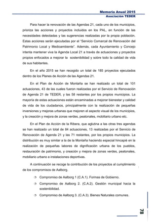 Memoria Anual 2015
Asociación TEDER
Para hacer la renovación de las Agendas 21, cada uno de los municipios,
prioriza las acciones y proyectos incluidos en los PAL, en función de las
necesidades detectadas y las sugerencias realizadas por la propia población.
Estas acciones serán ejecutadas por el “Servicio Comarcal de Renovación del
Patrimonio Local y Medioambiente”. Además, cada Ayuntamiento y Concejo
intenta mantener viva la Agenda Local 21 a través de actuaciones y proyectos
propios enfocados a mejorar la sostenibilidad y sobre todo la calidad de vida
de sus habitantes.
En el año 2015 se han recogido un total de 185 proyectos ejecutados
dentro de los Planes de Acción de las Agendas 21.
En el Plan de Acción de Montaña se han realizado un total de 101
actuaciones, 43 de las cuales fueron realizadas por el Servicio de Renovación
de Agenda 21 de TEDER, y las 58 restantes por los propios municipios. La
mayoría de estas actuaciones están encaminadas a mejorar bienestar y calidad
de vida de los ciudadanos, principalmente con la realización de pequeñas
inversiones y mejoras urbanas que mejoren el aspecto visual de los municipios,
y la creación y mejora de zonas verdes, peatonales, mobiliario urbano etc.
En el Plan de Acción de la Ribera, que aglutina a las otras tres agendas
se han realizado un total de 84 actuaciones, 13 realizadas por el Servicio de
Renovación de Agenda 21 y las 71 restantes, por los propios municipios. La
distribución es muy similar a la de la Montaña haciendo especial hincapié en la
realización de pequeñas labores de dignificación urbana de los pueblos,
restauración de patrimonio, y creación y mejora de zonas verdes, peatonales,
mobiliario urbano e instalaciones deportivas.
A continuación se recoge la contribución de los proyectos al cumplimiento
de los compromisos de Aalborg.
 Compromiso de Aalborg 1 (C.A.1). Formas de Gobierno.
 Compromiso de Aalborg 2. (C.A.2). Gestión municipal hacia la
sostenibilidad.
 Compromiso de Aalborg 3. (C.A.3). Bienes Naturales comunes.
 