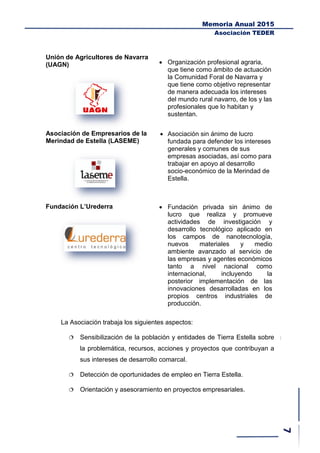 Memoria Anual 2015
Asociación TEDER
Unión de Agricultores de Navarra
(UAGN)  Organización profesional agraria,
que tiene como ámbito de actuación
la Comunidad Foral de Navarra y
que tiene como objetivo representar
de manera adecuada los intereses
del mundo rural navarro, de los y las
profesionales que lo habitan y
sustentan.
Asociación de Empresarios de la
Merindad de Estella (LASEME)
 Asociación sin ánimo de lucro
fundada para defender los intereses
generales y comunes de sus
empresas asociadas, así como para
trabajar en apoyo al desarrollo
socio-económico de la Merindad de
Estella.
Fundación L’Urederra  Fundación privada sin ánimo de
lucro que realiza y promueve
actividades de investigación y
desarrollo tecnológico aplicado en
los campos de nanotecnología,
nuevos materiales y medio
ambiente avanzado al servicio de
las empresas y agentes económicos
tanto a nivel nacional como
internacional, incluyendo la
posterior implementación de las
innovaciones desarrolladas en los
propios centros industriales de
producción.
La Asociación trabaja los siguientes aspectos:
 Sensibilización de la población y entidades de Tierra Estella sobre
la problemática, recursos, acciones y proyectos que contribuyan a
sus intereses de desarrollo comarcal.
 Detección de oportunidades de empleo en Tierra Estella.
 Orientación y asesoramiento en proyectos empresariales.
 