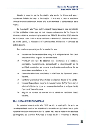 Memoria Anual 2015
Asociación TEDER
Desde la creación de la Asociación Vía Verde del Ferrocarril Vasco
Navarro en febrero de 2008, la Asociación TEDER lleva a cabo la asistencia
técnica de dicha asociación, lo que año a año favorece la consolidación de la
misma.
La Asociación Vía Verde del Ferrocarril Vasco Navarro está constituida
por las entidades locales por las que discurre actualmente la Vía Verde, la
Mancomunidad de Montejurra y la Asociación TEDER. En el Año 2015 además
se incorporan como como nuevos socios en la Asociación, Consorcio Turístico
de Tierra Estella, y Asociación de Comerciantes, Hostelería y Servicios de
Estella-Lizarra.
Los objetivos que persigue dicha asociación son:
 Impulsar de forma sostenible e integral la antigua vía del Ferrocarril
Vasco Navarro a su paso por Tierra Estella.
 Promover todo tipo de acciones que conduzcan a la creación,
promoción, mantenimiento, consolidación y diversificación de la
actividad económica, así como a la animación socio-cultural de las
poblaciones vinculadas a la vía.
 Desarrollar el turismo vinculado a la Vía Verde del Ferrocarril Vasco
Navarro.
 Mantener y conservar en perfectas condiciones de uso la Vía Verde.
 Impulsar la puesta en marcha de nuevos tramos de Vía Verde con el
principal objetivo de lograr la recuperación total de la antigua vía del
Ferrocarril Vasco Navarro.
 Regular las normas de usos de la Vía Verde del Ferrocarril Vasco
Navarro.
09.1.- ACTUACIONES REALIZADAS
La prioridad durante este año 2015 ha sido la realización de acciones
para la puesta en marcha del nuevo tramo entre Murieta y Estella-Lizarra, para
lograr la conexión definitiva de la Vía Verde. Así, tras la visita de los técnicos
del Programa de Caminos Naturales a finales de 2014, recibimos el informe
 