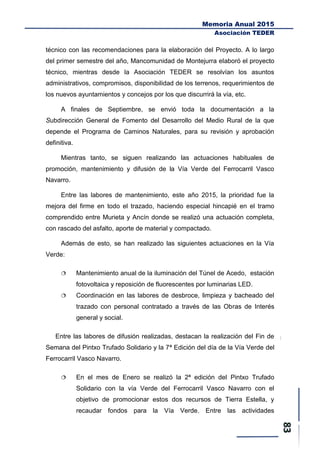 Memoria Anual 2015
Asociación TEDER
técnico con las recomendaciones para la elaboración del Proyecto. A lo largo
del primer semestre del año, Mancomunidad de Montejurra elaboró el proyecto
técnico, mientras desde la Asociación TEDER se resolvían los asuntos
administrativos, compromisos, disponibilidad de los terrenos, requerimientos de
los nuevos ayuntamientos y concejos por los que discurrirá la vía, etc.
A finales de Septiembre, se envió toda la documentación a la
Subdirección General de Fomento del Desarrollo del Medio Rural de la que
depende el Programa de Caminos Naturales, para su revisión y aprobación
definitiva.
Mientras tanto, se siguen realizando las actuaciones habituales de
promoción, mantenimiento y difusión de la Vía Verde del Ferrocarril Vasco
Navarro.
Entre las labores de mantenimiento, este año 2015, la prioridad fue la
mejora del firme en todo el trazado, haciendo especial hincapié en el tramo
comprendido entre Murieta y Ancín donde se realizó una actuación completa,
con rascado del asfalto, aporte de material y compactado.
Además de esto, se han realizado las siguientes actuaciones en la Vía
Verde:
 Mantenimiento anual de la iluminación del Túnel de Acedo, estación
fotovoltaica y reposición de fluorescentes por luminarias LED.
 Coordinación en las labores de desbroce, limpieza y bacheado del
trazado con personal contratado a través de las Obras de Interés
general y social.
Entre las labores de difusión realizadas, destacan la realización del Fin de
Semana del Pintxo Trufado Solidario y la 7ª Edición del día de la Vía Verde del
Ferrocarril Vasco Navarro.
 En el mes de Enero se realizó la 2ª edición del Pintxo Trufado
Solidario con la vía Verde del Ferrocarril Vasco Navarro con el
objetivo de promocionar estos dos recursos de Tierra Estella, y
recaudar fondos para la Vía Verde. Entre las actividades
 
