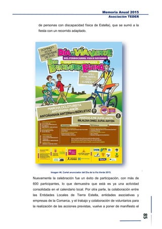 Memoria Anual 2015
Asociación TEDER
de personas con discapacidad física de Estella), que se sumó a la
fiesta con un recorrido adaptado.
Imagen 46. Cartel anunciador del Día de la Vía Verde 2015.
Nuevamente la celebración fue un éxito de participación, con más de
600 participantes, lo que demuestra que está es ya una actividad
consolidada en el calendario local. Por otra parte, la colaboración entre
las Entidades Locales de Tierra Estella, entidades asociativas y
empresas de la Comarca, y el trabajo y colaboración de voluntarios para
la realización de las acciones previstas, vuelve a poner de manifiesto el
 