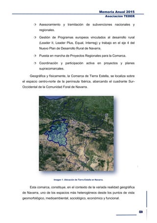 Memoria Anual 2015
Asociación TEDER
 Asesoramiento y tramitación de subvenciones nacionales y
regionales.
 Gestión de Programas europeos vinculados al desarrollo rural
(Leader II, Leader Plus, Equal, Interreg) y trabajo en el eje 4 del
Nuevo Plan de Desarrollo Rural de Navarra.
 Puesta en marcha de Proyectos Regionales para la Comarca.
 Coordinación y participación activa en proyectos y planes
supracomarcales.
Geográfica y físicamente, la Comarca de Tierra Estella, se localiza sobre
el espacio centro-norte de la península Ibérica, abarcando el cuadrante Sur-
Occidental de la Comunidad Foral de Navarra.
Imagen 1. Ubicación de Tierra Estella en Navarra.
Esta comarca, constituye, en el contexto de la variada realidad geográfica
de Navarra, uno de los espacios más heterogéneos desde los puntos de vista
geomorfológico, medioambiental, sociológico, económico y funcional.
 