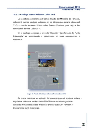 Memoria Anual 2015
Asociación TEDER
10.3.2.- Catalogo Buenas Prácticas Dubai 2014
La secretaria permanente del Comité Hábitat del Ministerio de Fomento,
seleccionó buenas prácticas realizadas en los últimos años para la edición del
X Concurso de Naciones Unidas sobre Buenas Prácticas para mejorar las
condiciones de vida, Dubai 2014.
En el catálogo se recoge el proyecto “Creación y transferencia del Punto
Infoenergía” ya seleccionado y galardonado en otras convocatorias y
concursos.
Imagen 50. Portada del catálogo de Buenas Prácticas Dubai 2014.
Se puede descargar un extracto del documento en el siguiente enlace
http://www.slideshare.net/AsociacionTEDER/extracto-del-catlogo-del-x-
concurso-de-naciones-unidas-de-buenas-prcticas-dubai-2014-creacin-y-
transferencia-punto-infoenerga.
 