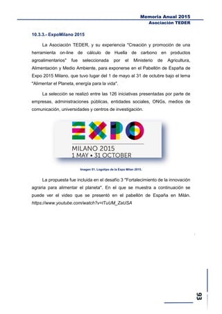 Memoria Anual 2015
Asociación TEDER
10.3.3.- ExpoMilano 2015
La Asociación TEDER, y su experiencia "Creación y promoción de una
herramienta on-line de cálculo de Huella de carbono en productos
agroalimentarios" fue seleccionada por el Ministerio de Agricultura,
Alimentación y Medio Ambiente, para exponerse en el Pabellón de España de
Expo 2015 Milano, que tuvo lugar del 1 de mayo al 31 de octubre bajo el lema
"Alimentar el Planeta, energía para la vida".
La selección se realizó entre las 126 iniciativas presentadas por parte de
empresas, administraciones públicas, entidades sociales, ONGs, medios de
comunicación, universidades y centros de investigación.
Imagen 51. Logotipo de la Expo Milan 2015.
La propuesta fue incluida en el desafío 3 "Fortalecimiento de la innovación
agraria para alimentar el planeta". En el que se muestra a continuación se
puede ver el video que se presentó en el pabellón de España en Milán.
https://www.youtube.com/watch?v=lTuUM_ZaUSA
 