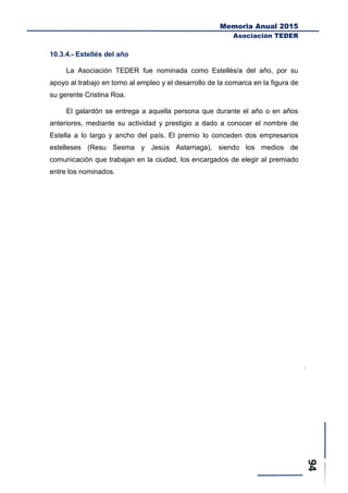 Memoria Anual 2015
Asociación TEDER
10.3.4.- Estellés del año
La Asociación TEDER fue nominada como Estellés/a del año, por su
apoyo al trabajo en torno al empleo y el desarrollo de la comarca en la figura de
su gerente Cristina Roa.
El galardón se entrega a aquella persona que durante el año o en años
anteriores, mediante su actividad y prestigio a dado a conocer el nombre de
Estella a lo largo y ancho del país. El premio lo conceden dos empresarios
estelleses (Resu Sesma y Jesús Astarriaga), siendo los medios de
comunicación que trabajan en la ciudad, los encargados de elegir al premiado
entre los nominados.
 