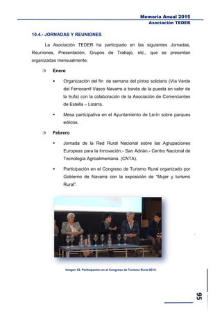 Memoria Anual 2015
Asociación TEDER
10.4.- JORNADAS Y REUNIONES
La Asociación TEDER ha participado en las siguientes Jornadas,
Reuniones, Presentación, Grupos de Trabajo, etc., que se presentan
organizadas mensualmente.
 Enero
 Organización del fin de semana del pintxo solidario (Vía Verde
del Ferrocarril Vasco Navarro a través de la puesta en valor de
la trufa) con la colaboración de la Asociación de Comerciantes
de Estella – Lizarra.
 Mesa participativa en el Ayuntamiento de Lerín sobre parques
eólicos.
 Febrero
 Jornada de la Red Rural Nacional sobre las Agrupaciones
Europeas para la Innovación.- San Adrián.- Centro Nacional de
Tecnología Agroalimentaria. (CNTA).
 Participación en el Congreso de Turismo Rural organizado por
Gobierno de Navarra con la exposición de “Mujer y turismo
Rural”.
Imagen 52. Participación en el Congreso de Turismo Rural 2015.
 