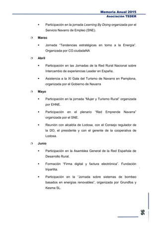 Memoria Anual 2015
Asociación TEDER
 Participación en la jornada Learning By Doing organizada por el
Servicio Navarro de Empleo (SNE).
 Marzo
 Jornada “Tendencias estratégicas en torno a la Energía”.
Organizada por CO.ciudadaNA
 Abril
 Participación en las Jornadas de la Red Rural Nacional sobre
Intercambio de experiencias Leader en España.
 Asistencia a la XI Gala del Turismo de Navarra en Pamplona,
organizada por el Gobierno de Navarra
 Mayo
 Participación en la jornada “Mujer y Turismo Rural” organizada
por EHNE.
 Participación en el plenario “Red Emprende Navarra”
organizada por el SNE.
 Reunión con alcaldía de Lodosa, con el Consejo regulador de
la DO, el presidente y con el gerente de la cooperativa de
Lodosa.
 Junio
 Participación en la Asamblea General de la Red Española de
Desarrollo Rural.
 Formación “Firma digital y factura electrónica”. Fundación
tripartita.
 Participación en la “Jornada sobre sistemas de bombeo
basados en energías renovables”, organizada por Grundfos y
Kesma SL.
 