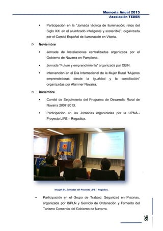 Memoria Anual 2015
Asociación TEDER
 Participación en la “Jornada técnica de Iluminación; retos del
Siglo XXI en el alumbrado inteligente y sostenible”, organizada
por el Comité Español de Iluminación en Vitoria.
 Noviembre
 Jornada de Instalaciones centralizadas organizada por el
Gobierno de Navarra en Pamplona.
 Jornada “Futuro y emprendimiento” organizada por CEIN.
 Intervención en el Día Internacional de la Mujer Rural “Mujeres
emprendedoras desde la igualdad y la conciliación”
organizadas por Afamner Navarra.
 Diciembre
 Comité de Seguimiento del Programa de Desarrollo Rural de
Navarra 2007-2013.
 Participación en las Jornadas organizadas por la UPNA.-
Proyecto LIFE – Regadiox.
Imagen 54. Jornadas del Proyecto LIFE – Regadiox.
 Participación en el Grupo de Trabajo: Seguridad en Piscinas,
organizada por ISPLN y Servicio de Ordenación y Fomento del
Turismo Comercio del Gobierno de Navarra.
 