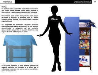 Diagrama de usomemoria 21
156cm
En la parte superior, la lona permite generar un
espacio variable, no limitado a la altura de la
estructura. lo que permite guardar elementos apilables
como latas o cazuelas.
TETRA
Se plantea como un mueble para almacenar víveres
así como otros bienes como ropa, trastes o
electrónicos y aislarlos parcialmente del ambiente.
Desarmable para poder transportarse con mayor
facilidad y dirigido a armarse con la menor
infraestructura posible (sin electricidad o equipo
especializado).
Su propósito es remplazar muebles perdidos
disminuyendo el estrés económico de las familias
damnificadas y apoyando así su posterior
recuperación, previendo un espacio de almacenaje
seguro durante los tiempos de crisis.
 