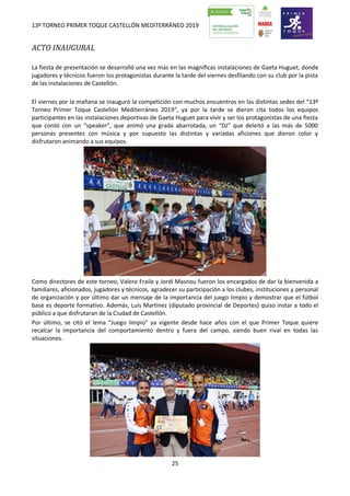 13º TORNEO PRIMER TOQUE CASTELLÓN MEDITERRÁNEO 2019
25
ACTO INAUGURAL
La fiesta de presentación se desarrolló una vez más en las magníficas instalaciones de Gaeta Huguet, donde
jugadores y técnicos fueron los protagonistas durante la tarde del viernes desfilando con su club por la pista
de las instalaciones de Castellón.
El viernes por la mañana se inauguró la competición con muchos encuentros en las distintas sedes del “13º
Torneo Primer Toque Castellón Mediterráneo 2019”, ya por la tarde se dieron cita todos los equipos
participantes en las instalaciones deportivas de Gaeta Huguet para vivir y ser los protagonistas de una fiesta
que contó con un “speaker”, que animó una grada abarrotada, un “DJ” que deleitó a las más de 5000
personas presentes con música y por supuesto las distintas y variadas aficiones que dieron color y
disfrutaron animando a sus equipos.
Como directores de este torneo, Valero Fraile y Jordi Masnou fueron los encargados de dar la bienvenida a
familiares, aficionados, jugadores y técnicos, agradecer su participación a los clubes, instituciones y personal
de organización y por último dar un mensaje de la importancia del juego limpio y demostrar que el fútbol
base es deporte formativo. Además, Luís Martínez (diputado provincial de Deportes) quiso instar a todo el
público a que disfrutaran de la Ciudad de Castellón.
Por último, se citó el lema “Juego limpio” ya vigente desde hace años con el que Primer Toque quiere
recalcar la importancia del comportamiento dentro y fuera del campo, siendo buen rival en todas las
situaciones.
 