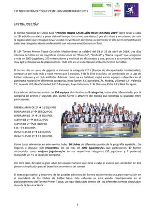 13º TORNEO PRIMER TOQUE CASTELLÓN MEDITERRÁNEO 2019
3
INTRODUCCIÓN
El torneo Nacional de Futbol Base “PRIMER TOQUE CASTELLÓN MEDITERRANEO 2019” logró llevar a cabo
su 13ª edición con éxito a pesar del mal tiempo. Un torneo que destacó por el trabajo y entusiasmo de toda
la organización que consiguió llevar a cabo el evento con solvencia, así como por el alto nivel competitivo en
todas sus categorías donde se desarrolló con máxima emoción hasta el final.
El 13º Torneo Primer Toque Castellón Mediterráneo se celebró del 19 al 21 de Abril de 2019, tres días
intensos de fútbol en las magníficas instalaciones de “Chencho”, “Sindical” y “Gaetà Huguet” que acogieron
a más de 2000 jugadores, 250 entrenadores y multitud de aficionados y que, gracias a su cercanía, hicieron
muy ágil y cómodo los desplazamientos. Todo ello en un espectacular ambiente festivo de fútbol.
El torneo dio un paso de gigante e instauró la categoría E.D.I (Equipo de discapacitados intelectuales),
compuesta por nada más y nada menos que 6 equipos, 4 de la élite española, un combinado de la Liga de
Fútbol Inclusivo y el club anfitrión. Además, como ya es habitual, captó varios equipos referentes en el
panorama nacional en diferentes categorías, ellos fueron: F.C Barcelona, At. Madrid, Villarreal C.F, Valencia
C.F, Levante U.D, Real Sociedad, R.C.D Espanyol, Rayo Vallecano, C. At Osasuna, Elche C.F y Real Zaragoza.
Esta edición del torneo contó con 154 equipos distribuidos en 8 categorías, todas ellas diferenciadas por la
categoría de primer y segundo año, punto fuerte y atractivo del torneo que beneficia la igualdad entre
participantes.
PREBENJAMIN DE 2º  16 EQUIPOS
BENJAMIN DE 1º  28 EQUIPOS
BENJAMIN DE 2º  28 EQUIPOS
ALEVIN DE 1º  28 EQUIPOS
ALEVIN DE 2º 28 EQUIPOS
E.D.I 6 EQUIPOS
INFANTILES DE 1º 8 EQUIPOS
INFANTILES DE 2º 12 EQUIPOS
Como datos relevantes en este evento, hubo 60 clubes de diferentes puntos de la geografía española... Se
llegaron a disputar 400 encuentros. De los más de 2000 jugadores/as que participaron, 57 fueron
reconocidos como mejores jugadores/as en sus respectivas categorías (50 jugadores y 7 porteros)
realizando un 7 y 11 ideal por categoría.
Por otro lado, destacó la gran labor del equipo humano que llevó a cabo el evento con alrededor de 110
personas implicadas para el buen funcionamiento del torneo.
El éxito organizativo y deportivo de las pasadas ediciones del Torneo está teniendo una gran repercusión en
el calendario de los Clubes de Fútbol base. Este esfuerzo se está viendo recompensado en el
posicionamiento del Torneo Primer Toque, un lugar destacado dentro de los diferentes torneos disputados
durante la Semana Santa.
 