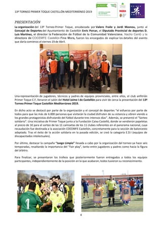 13º TORNEO PRIMER TOQUE CASTELLÓN MEDITERRÁNEO 2019
4
PRESENTACIÓN
La organización del 13º Torneo Primer Toque, encabezada por Valero Fraile y Jordi Masnou, junto al
Concejal de Deportes del Ayuntamiento de Castellón Enric Porcar, el Diputado Provincial de deportes D.
Luís Martínez, el director la Federación de Fútbol de la Comunidad Valenciana, Nacho Cantó y la
directora de COCEMFE Castellón Fina Mora, fueron los encargados de explicar los detalles del evento
que daría comienzo el viernes 19 de Abril.
Una representación de jugadores, técnicos y padres de equipos provinciales, entre ellos, el club anfitrión
Primer Toque C.F, llenaron el salón del Hotel Jaime I de Castellón para vivir de cerca la presentación del 13º
Torneo Primer Toque Castellón Mediterráneo 2019.
En dicho acto se destacó por parte de la organización y el concejal de deportes “el esfuerzo por parte de
todos para que las más de 6.000 personas que visitarán la ciudad disfruten de su estancia y vibren viendo a
los grandes protagonistas disfrutando del fútbol durante tres intensos días”. Además, se presentó el “Sorteo
solidario”. Una iniciativa de Primer Toque junto a la Fundación Caixa Castelló, donde se vendieron papeletas
al precio de 1€ para el sorteo de las 11 camisetas de los 11 clubes referentes en el panorama nacional, cuya
recaudación fue destinada a la asociación COCEMFE Castellón, concretamente para la sección de baloncesto
adaptado. Tras el éxito de la acción solidaria en la pasada edición, se creó la categoría E.D.I (equipos de
discapacitados intelectuales).
Por último, destacar la campaña “Juego Limpio” llevada a cabo por la organización del torneo ya hace seis
temporadas, resaltando la importancia del “Fair play”, tanto entre jugadores y padres como hacia la figura
del árbitro.
Para finalizar, se presentaron los trofeos que posteriormente fueron entregados a todos los equipos
participantes, independientemente de la posición en la que acabaron, todos tuvieron su reconocimiento.
 