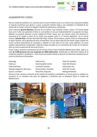 13º TORNEO PRIMER TOQUE CASTELLÓN MEDITERRÁNEO 2019
46
ALOJAMIENTOS Y SEDES
Para la ciudad de Castellón y en concreto para el sector hotelero este es un evento muy importante debido
al impacto económico que genera. La gran ocupación hotelera llega a casi completar la totalidad de los
hoteles de la ciudad e incluso ha llegado a hoteles de poblaciones colindantes.
Como comenta Ignacio Montoto, Director de los hoteles Tryp Castellón Center y Jaime I:"El Torneo desde
hace ya 6-7 años nos garantiza el lleno en unas fechas en las que tradicionalmente la ocupación era baja.
Además me gustaría destacar el gran trabajo de Primer Toque, que con eventos como este dinamiza la
economía de la ciudad a través de un sector muy pujante como es el Turismo deportivo", de la misma
manera, Eduardo Ruíz, director del Hotel Golf Playa recalca: "Para nosotros supone iniciar la temporada de
la mejor manera, con la garantía de tener el hotel lleno. Son ya varios años los que Primer Toque cumple con
creces nuestras expectativas de ocupación y además en unos años en los que, como sabemos, las cosas
estaban especialmente complicadas". Además ambos coinciden en el crecimiento del Torneo en los últimos
años así como el potencial de futuro del mismo.
Primer Toque, durante la celebración del 13º Torneo Primer Toque Castellón Mediterráneo 2019, alojó a un
total de 3.500 personas con una ocupación de 1600 habitaciones. Distribuidos en diferentes hoteles de la
ciudad de Castellón y alrededores. Estos fueron los hoteles donde se alojaron las diferentes expediciones así
como los familiares y aficionados.
Hotel Bag Hotel Jaime I Hotel H2 Castellón
Hotel Luz Hotel Castellón Center Hotel NH Mindoro.
Hotel Golf Playa Eurohotel Castellón Hotel Doña Lola.
Albergue Argentina, Benicasim Puerta Azahar, Castellón Hotel NH Turcosa
Zaymar, Castellón Plana Park, Alquerías AlbergueVilafamés
Gracias al buen servicio y atención de los hoteles de Castellón y alrededores, el torneo gana en calidad y se
convierte en un atractivo más para los jugadores y familiares que se desplazan hasta la ciudad del
Mediterráneo.
 