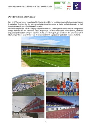 13º TORNEO PRIMER TOQUE CASTELLÓN MEDITERRÁNEO 2019
47
INSTALACIONES DEPORTIVAS
Para el 13º Torneo Primer Toque Castellón Mediterráneo 2019 se contó con tres instalaciones deportivas en
la ciudad de Castellón, las dos bien comunicadas con el centro de la ciudad y alrededores para el fácil
traslado de expediciones, familiares y aficionados.
La instalación principal fue el “Complejo Deportivo Chencho”, una magnífica instalación que alberga cinco
campos de fútbol 11, dos pabellones y pista de patinaje. Las otras instalaciones fueron Sindical, donde se
disputaron partidos de la categoría Alevín de 2º año, y Gaetà Huguet, que cuenta con dos campos de fútbol
11 y fue lugar donde se celebró la fiesta de presentación en la espectacular grada de la pista de atletismo.
 