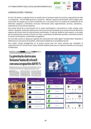 13º TORNEO PRIMER TOQUE CASTELLÓN MEDITERRÁNEO 2019
48
COMUNICACIÓN Y PRENSA
En esta 13ª edición, la app del torneo se asentó como el principal medio de consulta y seguimiento de toda
la competición, más de 3000 personas la utilizaron. Además, seguimos alimentando nuestra página web,
anunciando los equipos que se iban inscribiendo uno a uno hasta cerrar los cuadros de competición de las
diferentes categorías y facilitamos numerosa información sobre reglamentación, servicios, calendarios…
realizando así un pre-torneo excelente.
Otro punto fuerte de la comunicación fue la mayor participación y movimiento en redes sociales como
twitter o facebook, realizando publicaciones diarias pre-torneo facilitando así el conocimiento de diferentes
aspectos del torneo como los anteriormente mencionados. El salto de calidad en este aspecto, se vio dado
por las publicaciones durante el torneo con fotos, comentarios de diferentes partidos y entrevistas durante
el torneo a entrenadores, coordinadores y jugadores.
Por otro lado, tuvimos el apoyo por segundo año consecutivo del medio digital “Castellón Base” dedicado al
fútbol base en la provincia de Castellón, informando al detalle de la actualidad el torneo.
Para acabar, fuimos protagonistas en la prensa escrita local con varios artículos que resaltaban la
importancia del 13º Torneo Primer Toque Castellón Mediterráneo para la ciudad de Castellón así como para
el fútbol base.
 