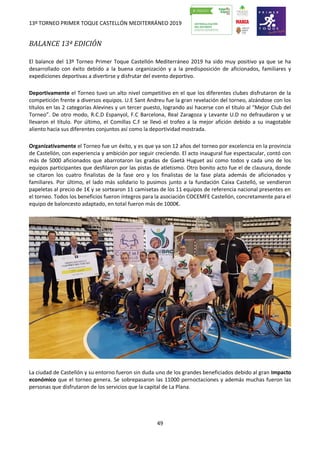 13º TORNEO PRIMER TOQUE CASTELLÓN MEDITERRÁNEO 2019
49
BALANCE 13ª EDICIÓN
El balance del 13º Torneo Primer Toque Castellón Mediterráneo 2019 ha sido muy positivo ya que se ha
desarrollado con éxito debido a la buena organización y a la predisposición de aficionados, familiares y
expediciones deportivas a divertirse y disfrutar del evento deportivo.
Deportivamente el Torneo tuvo un alto nivel competitivo en el que los diferentes clubes disfrutaron de la
competición frente a diversos equipos. U.E Sant Andreu fue la gran revelación del torneo, alzándose con los
títulos en las 2 categorías Alevines y un tercer puesto, logrando así hacerse con el título al “Mejor Club del
Torneo”. De otro modo, R.C.D Espanyol, F.C Barcelona, Real Zaragoza y Levante U.D no defraudaron y se
llevaron el título. Por último, el Comillas C.F se llevó el trofeo a la mejor afición debido a su inagotable
aliento hacia sus diferentes conjuntos así como la deportividad mostrada.
Organizativamente el Torneo fue un éxito, y es que ya son 12 años del torneo por excelencia en la provincia
de Castellón, con experiencia y ambición por seguir creciendo. El acto inaugural fue espectacular, contó con
más de 5000 aficionados que abarrotaron las gradas de Gaetà Huguet así como todos y cada uno de los
equipos participantes que desfilaron por las pistas de atletismo. Otro bonito acto fue el de clausura, donde
se citaron los cuatro finalistas de la fase oro y los finalistas de la fase plata además de aficionados y
familiares. Por último, el lado más solidario lo pusimos junto a la fundación Caixa Castelló, se vendieron
papeletas al precio de 1€ y se sortearon 11 camisetas de los 11 equipos de referencia nacional presentes en
el torneo. Todos los beneficios fueron íntegros para la asociación COCEMFE Castellón, concretamente para el
equipo de baloncesto adaptado, en total fueron más de 1000€.
La ciudad de Castellón y su entorno fueron sin duda uno de los grandes beneficiados debido al gran Impacto
económico que el torneo genera. Se sobrepasaron las 11000 pernoctaciones y además muchas fueron las
personas que disfrutaron de los servicios que la capital de La Plana.
 