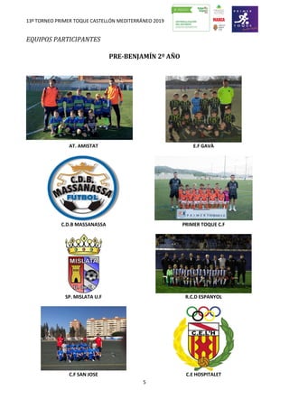 13º TORNEO PRIMER TOQUE CASTELLÓN MEDITERRÁNEO 2019
5
EQUIPOS PARTICIPANTES
PRE-BENJAMÍN 2º AÑO
AT. AMISTAT E.F GAVÀ
C.D.B MASSANASSA PRIMER TOQUE C.F
SP. MISLATA U.F R.C.D ESPANYOL
C.F SAN JOSE C.E HOSPITALET
 