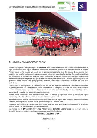 13º TORNEO PRIMER TOQUE CASTELLÓN MEDITERRÁNEO 2019
50
14ª EDICION TORNEO PRIMER TOQUE
Primer Toque ya está trabajando para el torneo de 2020, una nueva edición con la clara idea de mantener el
rigor organizativo pero seguir creciendo, siendo más novedosos y ambiciosos deportivamente. El Torneo
Primer Toque se ha ganado un puesto en el panorama nacional a base de trabajo. Es un evento muy
atractivo por su diferenciación en sus categorías de primero y segundo año, por su alto nivel competitivo,
por su formato de competición para que todos los equipos tengan un mínimo de 4 partidos garantizados,
diferenciando Fase Plata y Fase Oro, por el atractivo turístico de la ciudad de Castellón y por la organización
que cuida cada detalle para que jugadores, técnicos, familiares y aficionados disfruten de unos días
fantásticos.
Ya se trabaja ya en la que será la 14ª edición, una edición con objetivos ambiciosos, como la continuidad de
la gran novedad del 13º Torneo Primer Toque como ha sido la categoría E.D.I y dar una vuelta más a nuestro
compromiso social para ayudar a aquellos que más lo necesitan con visibilidad y con la cantidad económica
que se pueda recaudar con las acciones que realicemos.
Primer Toque se muestra muy satisfecho con esta 13ª edición y sigue con ilusión y pasión por seguir
creciendo y puliendo detalles para que este evento sea mejor todavía.
A nivel de comunicación el torneo continuará dando el servicio de página web, redes sociales como twitter y
facebook, mailing, la app “Primer Toque” y el medio digital “Castellón base”.
En cuanto a servicios se pretende seguir innovando para que toda la gente y aficionados que se desplacen
puedan contar con variados servicios de buena calidad.
Esperamos que la 14ª edición del Torneo Primer Toque Castellón Mediterráneo sea todo un éxito. La
dirección del torneo está en marcha para que sea una edición fantástica.
COMIENZA LA CUENTA ATRÁS
¡OS ESPERAMOS!
 