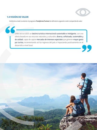 Chile será al 2025 un destino turístico internacional sustentable e inteligente, con una
oferta basada en sus recursos naturales y culturales; diversa, soﬁsticada, sustentable y
de calidad, capaz de captar mercados de intereses especiales que generen mayor gasto
por turista, incrementando así los ingresos del país e impactando positivamente en el
desarrollo a nivel local.
1.4 VISIÓN DE VALOR
Conforme a todo lo anterior el programa TransformaTurismo ha deﬁnido la siguiente visión compartida de valor:
 