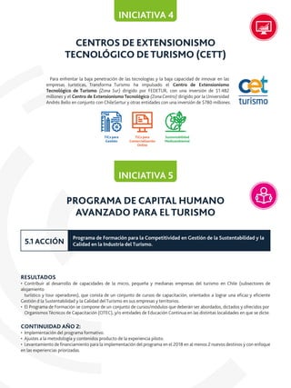 CENTROS DE EXTENSIONISMO
TECNOLÓGICO DETURISMO (CETT)
Para enfrentar la baja penetración de las tecnologías y la baja capacidad de innovar en las
empresas turísticas, Transforma Turismo ha impulsado el Centro de Extensionismo
Tecnológico de Turismo (Zona Sur) dirigido por FEDETUR, con una inversión de $1.482
millones y el Centro de Extensionismo Tecnológico (Zona Centro) dirigido por la Universidad
Andrés Bello en conjunto con ChileSertur y otras entidades con una inversión de $780 millones.
INICIATIVA 4
PROGRAMA DE CAPITAL HUMANO
AVANZADO PARA EL TURISMO
RESULTADOS
• Contribuir al desarrollo de capacidades de la micro, pequeña y medianas empresas del turismo en Chile (subsectores de
alojamiento
turístico y tour operadores), que consta de un conjunto de cursos de capacitación, orientados a lograr una eﬁcaz y eﬁciente
Gestión d la Sustentabilidad y la Calidad del Turismo en sus empresas y territorios.
• El Programa de Formación se compone de un conjunto de cursos/módulos que deberán ser abordados, dictados y ofrecidos por
Organismos Técnicos de Capacitación (OTEC), y/o entidades de Educación Continua en las distintas localidades en que se dicte.
CONTINUIDAD AÑO 2:
• Implementación del programa formativo.
• Ajustes a la metodología y contenidos producto de la experiencia piloto.
• Levantamiento de ﬁnanciamiento para la implementación del programa en el 2018 en al menos 2 nuevos destinos y con enfoque
en las experiencias priorizadas.
INICIATIVA 5
Programa de Formación para la Competitividad en Gestión de la Sustentabilidad y la
Calidad en la Industria del Turismo.5.1 ACCIÓN
TICs para
Gestión
TICs para
Comercialización
Online
Sustentabilidad
Medioambiental
 