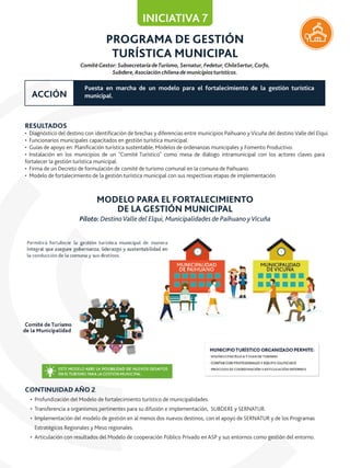 PROGRAMA DE GESTIÓN
TURÍSTICA MUNICIPAL
RESULTADOS
• Diagnóstico del destino con identiﬁcación de brechas y diferencias entre municipios Paihuano y Vicuña del destino Valle del Elqui.
• Funcionarios municipales capacitados en gestión turística municipal.
• Guías de apoyo en: Planiﬁcación turística sustentable, Modelos de ordenanzas municipales y Fomento Productivo.
• Instalación en los municipios de un "Comité Turístico" como mesa de diálogo intramunicipal con los actores claves para
fortalecer la gestión turística municipal.
• Firma de un Decreto de formulación de comité de turismo comunal en la comuna de Paihuano.
• Modelo de fortalecimiento de la gestión turística municipal con sus respectivas etapas de implementación.
CONTINUIDAD AÑO 2
• Profundización del Modelo de fortalecimiento turístico de municipalidades.
• Transferencia a organismos pertinentes para su difusión e implementación, SUBDERE y SERNATUR.
• Implementación del modelo de gestión en al menos dos nuevos destinos, con el apoyo de SERNATUR y de los Programas
Estratégicos Regionales y Meso regionales.
• Articulación con resultados del Modelo de cooperación Público Privado en ASP y sus entornos como gestión del entorno.
ComitéGestor: SubsecretaríadeTurismo, Sernatur, Fedetur,ChileSertur,Corfo,
Subdere,Asociación chilenade municipiosturísticos.
INICIATIVA 7
Puesta en marcha de un modelo para el fortalecimiento de la gestión turística
municipal.ACCIÓN
MODELO PARA EL FORTALECIMIENTO
DE LA GESTIÓN MUNICIPAL
Piloto: DestinoValle del Elqui, Municipalidades de Paihuano yVicuña
 