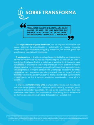 Los Programas Estratégicos Transforma son un conjunto de iniciativas que
buscan potenciar la diversiﬁcación y soﬁsticación de nuestra economía,
identiﬁcando oportunidades tecnológicas y de mercado, con alcance global, bajo
un enfoque de especialización inteligente.
Transforma tiene el desafío de mejorar la competitividad de nuestra economía
a través del desarrollo de distintos sectores estratégicos. Su selección, así como la
hoja de ruta de cada uno de ellos, se realizó con la participación de diversos actores.
Actualmente se encuentra en fase de implementación con los objetivos de resolver
fallas de coordinación y de mercado que impiden el desarrollo de algunas industrias
con alto potencial, incorporar conocimiento y tecnología en sectores de ventaja
comparativa, para crear nuevos mercados que se posicionen por su perﬁl eﬁciente,
moderno y soﬁsticado, generar nuevas áreas de alta productividad, capital humano
y conocimiento, en los 9 sectores productivos seleccionados1, entre ellos el
turismo.
El propósito es Transformar a Chile en un país competitivo a nivel mundial, con
una industria que presenta altos niveles de productividad y tecnología; que es
innovadora, soﬁsticada y sustentable. Un país que se caracteriza por desarrollar
una base de conocimiento, de coordinación, de cooperación y de co-creación entre
los distintos actores públicos, privados, de la academia y sociedad civil.
SOBRE TRANSFORMA
TRABAJAMOS PARA QUE CHILE TENGA UNA MEJOR
CALIDAD DE VIDA, CON UNA INDUSTRIA QUE
PRESENTA ALTOS NIVELES DE PRODUCTIVIDAD,
SUSTENTABILIDAD, TECNOLOGÍA E INNOVACIÓN.
1: Energía solar, 2: Minería; 3: Las industrias inteligentes (incluyendo manufactura avanzada y salud), 4: Turismo, 5: Alimentos, 6: Pesca y la acuicultura,
7: Economía creativa, 8: Construcción y 9: Logística, son sectores con potencial para transformarse en punta de lanza de nuestra economía y donde podemos ser
referentes globales. Esto se combina con políticas neutrales abiertas para el resto de las áreas productivas del país.
1)
 