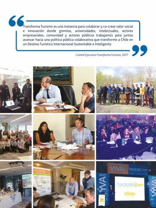 Comité EjecutivoTransformaTurismo, 2017
Transforma Turismo es una instancia para colaborar y co-crear valor social
e innovación donde gremios, universidades, intelectuales, actores
empresariales, comunidad y actores públicos trabajamos para juntos
avanzar hacia una política pública colaborativa que transforme a Chile en
un Destino Turístico Internacional Sustentable e Inteligente.
 