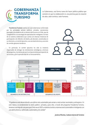 Transforma Turismo cuenta con una Gobernanza conformada
por los principales actores públicos, privados, asociaciones
gremiales y la academia de la industria del turismo en Chile, que da
cumplimiento a la estrategia de especialización inteligente. Se trata
de un sistema colaborativo que cuenta con diversas instancias de
participación, de reﬂexión, de diseño y de decisión, constituidas en
un directorio, un comité ejecutivo, una secretaría técnica y una serie
de comités gestores temáticos.
En particular, el comité ejecutivo ha sido la instancia
responsable de entregar las orientaciones estratégicas y técnicas
del programa, y ha destacado por la comprometida participación de
sus actores y por la periodicidad de su funcionamiento.
GOBERNANZA
TRANSFORMA
TURISMO
La Gobernanza, una forma nueva de hacer política pública que
consiste en que la colaboración es una premisa para la creación
de valor, valor turístico, valor humano.
“El gobierno está desarrollando una oferta más sustentable para atraer a más turistas nacionales y extranjeros. En
este marco, es fundamental la visión público -privada y para ello, a través del programa Transforma Turismo,
tenemos una hojade ruta paraqueChile seaal 2025 undestinoturístico internacional sustentable e inteligente con
una oferta diversa, soﬁsticada, sustentable y de calidad"
Javiera Montes, Subsecretaria deTurismo
DESARROLLO DE DESTINOS 10+3 DESARROLLO DE OFERTA
DIRECTORIO
COMITÉ EJECUTIVO
PRESIDENTE
GERENTE
COMITÉ GESTORES
COMITÉ GESTOR
DESTINOS
INTELIGENTES Y
SUSTENTABLES
COMITÉ DE
GESTIÓN
TURÍSTICA
MUNICIPAL
COMITÉ DE
EFICIENCIA
ENERGÉTICA
PARA EL
TURISMO
COMITÉ DE
EMPRESAS Y
DIVERSIFICACIÓN
DE EXPERIENCIAS
MESA TURISMO
INDÍGENA
SUBSECRETARÍA
DE TURISMO
COMITÉ DE
ECOTURISMOS
EN ÁREAS
PROTEGIDAS
MESA PNUD
SUBSECRETARIA
DE TURISMO
COMITÉ GESTOR
DE TURISMO
GASTRONÓMICO:
SABORES DE
CHILE
COORDINACIÓN
MULTINIVEL PROGRAMAS
ESTRATÉGICOS
REGIONALES PER (6),
MESOREGIONALES PEM (2),
PROGRAMAS
TERRITORIALES
INTEGRADOS PTI E IFIS
LOS COMITÉS
GESTORES SESIONAN
2 VECES POR MES
 
