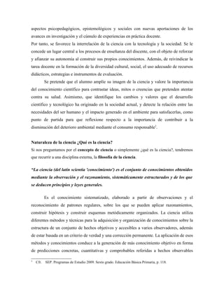 aspectos psicopedagógicos, epistemológicos y sociales con nuevas aportaciones de los
avances en investigación y el cúmulo de experiencias en práctica docente.
Por tanto, se favorece la interrelación de la ciencia con la tecnología y la sociedad. Se le
concede un lugar central a los procesos de enseñanza del discente, con el objeto de reforzar
y afianzar su autonomía al construir sus propios conocimientos. Además, de reivindicar la
tarea docente en la formación de la diversidad cultural, social, el uso adecuado de recursos
didácticos, estrategias e instrumentos de evaluación.
           Se pretende que el alumno amplíe su imagen de la ciencia y valore la importancia
del conocimiento científico para contrastar ideas, mitos o creencias que pretenden atentar
contra su salud. Asimismo, que identifique los cambios y valores que el desarrollo
científico y tecnológico ha originado en la sociedad actual, y detecte la relación entre las
necesidades del ser humano y el impacto generado en el ambiente para satisfacerlas, como
punto de partida para que reflexione respecto a la importancia de contribuir a la
disminución del deterioro ambiental mediante el consumo responsable2.


Naturaleza de la ciencia ¿Qué es la ciencia?
Si nos preguntamos por el concepto de ciencia o simplemente ¿qué es la ciencia?, tendremos
que recurrir a una disciplina externa, la filosofía de la ciencia.

“La ciencia (del latín scientia 'conocimiento') es el conjunto de conocimientos obtenidos
mediante la observación y el razonamiento, sistemáticamente estructurados y de los que
se deducen principios y leyes generales.

           Es el conocimiento sistematizado, elaborado a partir de observaciones y el
reconocimiento de patrones regulares, sobre los que se pueden aplicar razonamientos,
construir hipótesis y construir esquemas metódicamente organizados. La ciencia utiliza
diferentes métodos y técnicas para la adquisición y organización de conocimientos sobre la
estructura de un conjunto de hechos objetivos y accesibles a varios observadores, además
de estar basada en un criterio de verdad y una corrección permanente. La aplicación de esos
métodos y conocimientos conduce a la generación de más conocimiento objetivo en forma
de predicciones concretas, cuantitativas y comprobables referidas a hechos observables

2
    Cfr.   SEP. Programas de Estudio 2009. Sexto grado. Educación Básica Primaria, p. 118.
 