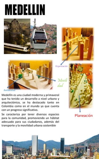 Medellín es una ciudad moderna y primaveral
que ha tenido un desarrollo a nivel urbano y
arquitectónico, se ha destacado tanto en
Colombia como en el mundo ya que cuenta
con un progreso significativo.
Se caracteriza por tener diversos espacios
para la comunidad, promoviendo un hábitat
adecuado para sus ciudadanos, además del
transporte y la movilidad urbana sostenible
Organización
Movili
dad
Ambiental
Planeación
 