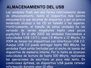 Espacio Libre (8): Se dispone de un espacio para incluir un segundo circuito de memoria. Esto le permite a los fabricantes utilizar el mismo circuito impreso para dispositivos de distintos tamaños y responder así a las necesidades del mercado.USB 3.0Presentado en el año 2008. Aunque está listo para su uso, es probable que pase entre uno o dos años, para ser incluido en dispositivos de uso masivo, lo que sitúa la aparición de productos con esta nueva especificación a partir del año 2009]] o 2010. La principal novedad técnica del puerto USB 3.0. será que eleva a 4.8 gigabytes la capacidad de transferencia que en la actualidad es de 480 Mb/s. Se mantendrá el cableado interno de cobre para asegurarse la compatibilidad con las tecnologías USB 1.0 y 2.0. Si en USB 2.0 el cable dispone de cuatro líneas, un par para datos, una de corriente y una de toma de tierra, en USB 3.0 se añade cinco líneas. Dos de ellas se usarán para el envío de información y otras dos para la recepción, de forma que se permite el tráfico bidireccional, en ambos sentidos al mismo tiempo. 