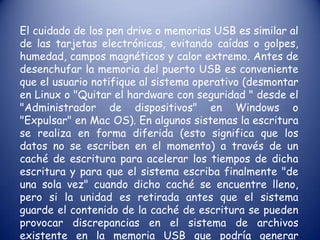 FORTALEZAS Y DEBILIDADES DE LA MEMORIA USBA pesar de su bajo costo y garantía, hay que tener muy presente que estos dispositivos de almacenamiento pueden dejar de funcionar repentinamente por accidentes diversos: variaciones de voltaje mientras están conectadas, por dejarlas caer de una altura superior a un metro, por su uso prolongado durante varios años especialmente en pendrives antiguos Las unidades flash son inmunes a rayaduras y al polvo que afecta a las formas previas de almacenamiento portátiles como discos compactos y disquetes. Su diseño de estado sólido duradero significa que en muchos casos puede sobrevivir a abusos ocasionales (golpes, caídas, pisadas, pasadas por la lavadora o salpicaduras de café). 