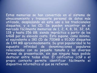 Estas memorias se han convertido en el sistema de almacenamiento y transporte personal de datos más utilizado, desplazando en este uso a los tradicionales disquetes, y a los CD. Se pueden encontrar en el mercado fácilmente memorias de 1, 2, 4, 8, 16, 32, 64, 128 y hasta 256 GB; siendo impráctico a partir de los 64GB por su elevado costo. Esto supone, como mínimo, el equivalente a 180 CD de 700MB o 91.000 disquetes de 1.44 MB aproximadamente. Su gran popularidad le ha supuesto infinidad de denominaciones populares relacionadas con su pequeño tamaño y las diversas formas de presentación, sin que ninguna haya podido destacar entre todas ellas. El calificativo USB o el propio contexto permite identificar fácilmente el dispositivo informático al que se refieren.