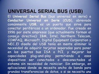UNIVERSAL SERIAL BUS (USB)El Universal Serial Bus (bus universal en serie) o Conductor Universal en Serie (CUS), abreviado comúnmente USB, es un puerto que sirve para conectar periféricos a un ordenador. Fue creado en 1996 por siete empresas (que actualmente forman el consejo directivo): IBM, Intel, Northern Telecom, COMPAQ, Microsoft, Digital Equipment Corporation y NEC..El diseño del USB tenía en mente eliminar la necesidad de adquirir tarjetas separadas para poner en los puertos bus ISA o PCI, y mejorar las capacidades plug-and-play permitiendo a esos dispositivos ser conectados o desconectados al sistema sin necesidad de reiniciar. Sin embargo, en aplicaciones donde se necesita ancho de banda para grandes transferencias de datos, o si se necesita una latencia baja, los buses PCI o PCIe salen ganando. 