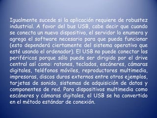Igualmente sucede si la aplicación requiere de robustez industrial. A favor del bus USB, cabe decir que cuando se conecta un nuevo dispositivo, el servidor lo enumera y agrega el software necesario para que pueda funcionar (esto dependerá ciertamente del sistema operativo que esté usando el ordenador). El USB no puede conectar los periféricos porque sólo puede ser dirigido por el drive central así como: ratones, teclados, escáneres, cámaras digitales, teléfonos móviles, reproductores multimedia, impresoras, discos duros externos entre otros ejemplos, tarjetas de sonido, sistemas de adquisición de datos y componentes de red. Para dispositivos multimedia como escáneres y cámaras digitales, el USB se ha convertido en el método estándar de conexión.