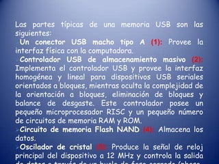 Las partes típicas de una memoria USB son las siguientes:Un conector USB macho tipo A (1):Provee la interfaz física con la computadora.