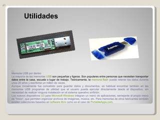 Utilidades      Memoria USB por dentro La mayoría de las memorias  USB  son pequeñas y ligeras. Son populares entre personas que necesitan transportar datos entre la casa, escuela o lugar de trabajo. Teóricamente, la  memoria flash  puede retener los datos durante unos 20 años y escribirse un millón de veces. Aunque inicialmente fue concebido para guardar datos y documentos, es habitual encontrar también en las memorias USB programas de utilidad que el usuario puede ejecutar directamente desde el dispositivo, sin necesidad de realizar ninguna instalación en el sistema operativo anfitrión. Los nuevos dispositivos  U3  para  Microsoft Windows  integran un menú de aplicaciones, semejante al propio menú de "Inicio", que permiten organizar archivos de imágenes, música, etc. Para memorias de otros fabricantes también existen colecciones basadas en  software libre  como es el caso de  PortableApps.com . 