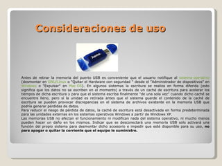 Consideraciones de uso  Antes de retirar la memoria del puerto USB es conveniente que el usuario notifique al  sistema operativo  (desmontar en  GNU/Linux  o "Quitar el Hardware con seguridad " desde el "Administrador de dispositivos" en  Windows  o "Expulsar" en  Mac OS ). En algunos sistemas la escritura se realiza en forma diferida (esto significa que los datos no se escriben en el momento) a través de un caché de escritura para acelerar los tiempos de dicha escritura y para que el sistema escriba finalmente "de una sola vez" cuando dicho caché se encuentre lleno, pero si la unidad es retirada antes que el sistema guarde el contenido de la caché de escritura se pueden provocar discrepancias en el sistema de archivos existente en la memoria USB que podría generar pérdidas de datos. Para reducir el riesgo de pérdida de datos, la caché de escritura está desactivada en forma predeterminada para las unidades externas en los sistemas operativos Windows a partir de Windows XP. Las memorias USB no afectan el funcionamiento ni modifican nada del sistema operativo, ni mucho menos pueden hacer un daño en los mismos. Indicar que se desconectará una memoria USB solo activará una función del propio sistema para desmontar dicho accesorio e impedir que esté disponible para su uso,  no para apagar o quitar la corriente que el equipo le suministre.   