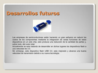Desarrollos futuros Las empresas de semiconductores están haciendo un gran esfuerzo en reducir los costos de los componentes mediante la integración de varias funciones de estos dispositivos en un solo chip, esto produce una reducción de la cantidad de partes y, sobre todo, del costo total. Actualmente se esta tratando de desarrollar en dichos lugares los dispositivos flash a una velocidad de 3.0. Sin embargo, este dispositivo flash USB 3.0. esta mejorado y alcanza una buena velocidad de transmisión debido a su nueva tecnología. 