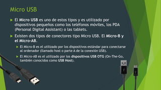 Micro USB
 El Micro USB es uno de estos tipos y es utilizado por
dispositivos pequeños como los teléfonos móviles, los PDA
(Personal Digital Assistant) o las tablets.
 Existen dos tipos de conectores tipo Micro USB. El Micro-B y
el Micro-AB.
 El Micro-B es el utilizado por los dispositivos estándar para conectarse
al ordenador (llamado host o parte A de la conexión USB).
 El Micro-AB es el utilizado por los dispositivos USB OTG (On-The-Go,
también conocidos como USB Host).
 
