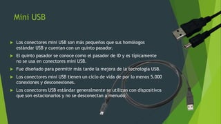 Mini USB
 Los conectores mini USB son más pequeños que sus homólogos
estándar USB y cuentan con un quinto pasador.
 El quinto pasador se conoce como el pasador de ID y es típicamente
no se usa en conectores mini USB.
 Fue diseñado para permitir más tarde la mejora de la tecnología USB.
 Los conectores mini USB tienen un ciclo de vida de por lo menos 5.000
conexiones y desconexiones.
 Los conectores USB estándar generalmente se utilizan con dispositivos
que son estacionarios y no se desconectan a menudo.
 