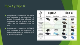 Tipo A y Tipo B
 Los puertos y conectores de Tipo A
son pequeños y rectangulares, y
suelen utilizarse para enchufar un
dispositivo en un puerto USB de
Tipo A en un ordenador o en un
hub.
 Los puertos y conectores de Tipo B
son pequeños y rectangulares, y
sirven para conectar un cable USB
a un dispositivo USB.
 