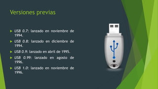 Versiones previas
 USB 0.7: lanzado en noviembre de
1994.
 USB 0.8: lanzado en diciembre de
1994.
 USB 0.9: lanzado en abril de 1995.
 USB 0.99: lanzado en agosto de
1996.
 USB 1.0: lanzado en noviembre de
1996.
 